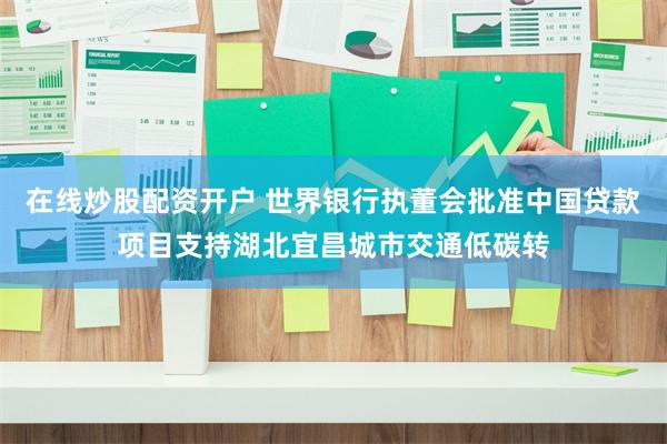 在线炒股配资开户 世界银行执董会批准中国贷款项目支持湖北宜昌城市交通低碳转