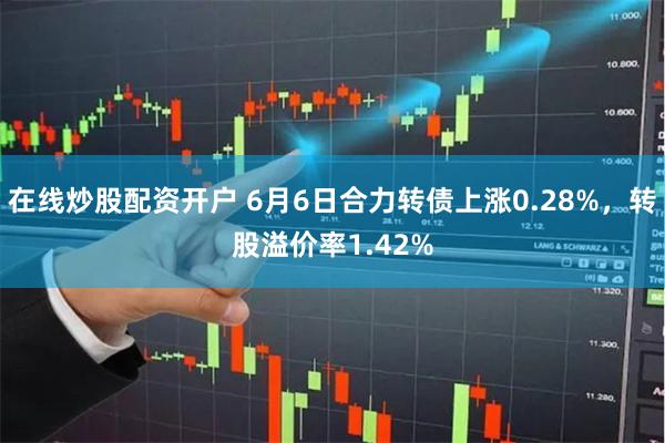 在线炒股配资开户 6月6日合力转债上涨0.28%，转股溢价率1.42%