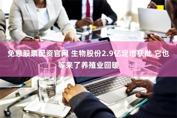 免息股票配资官网 生物股份2.9亿定增获批 它也等来了养殖业回暖