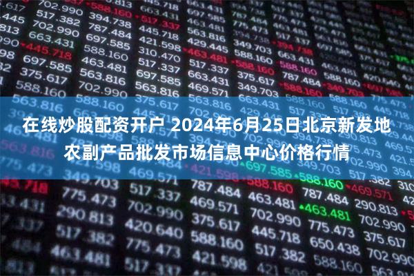 在线炒股配资开户 2024年6月25日北京新发地农副产品批发市场信息中心价格行情