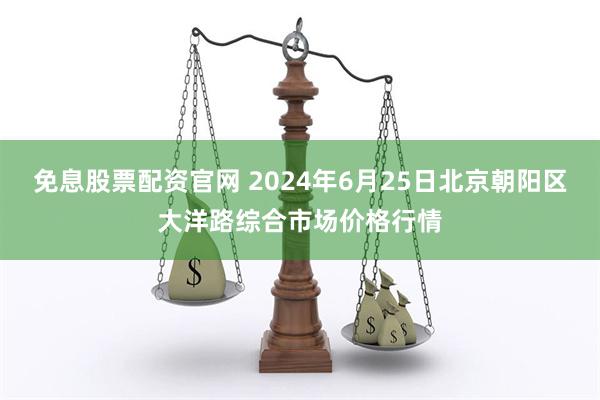 免息股票配资官网 2024年6月25日北京朝阳区大洋路综合市场价格行情