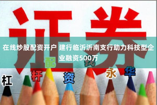 在线炒股配资开户 建行临沂沂南支行助力科技型企业融资500万