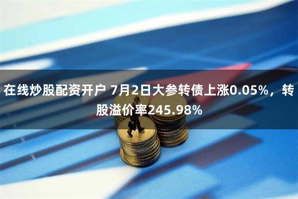 在线炒股配资开户 7月2日大参转债上涨0.05%，转股溢价率245.98%