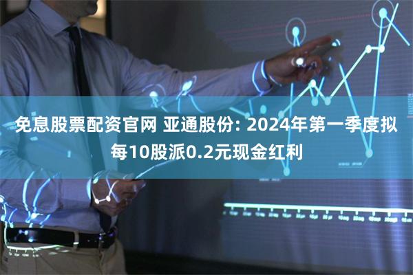 免息股票配资官网 亚通股份: 2024年第一季度拟每10股派0.2元现金红利