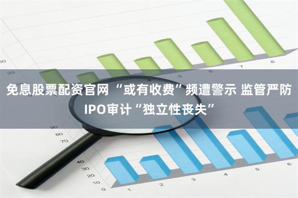 免息股票配资官网 “或有收费”频遭警示 监管严防IPO审计“独立性丧失”