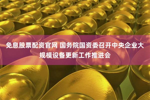 免息股票配资官网 国务院国资委召开中央企业大规模设备更新工作推进会