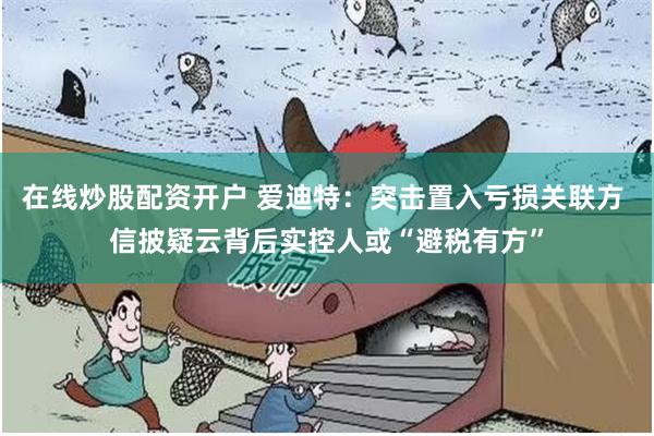 在线炒股配资开户 爱迪特：突击置入亏损关联方 信披疑云背后实控人或“避税有方”