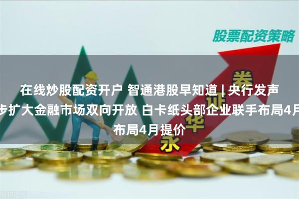 在线炒股配资开户 智通港股早知道 | 央行发声！稳步扩大金融市场双向开放 白卡纸头部企业联手布局4月提价