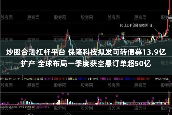 炒股合法杠杆平台 保隆科技拟发可转债募13.9亿扩产 全球布局一季度获空悬订单超50亿