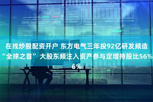 在线炒股配资开户 东方电气三年投92亿研发频造“全球之首” 大股东频注入资产参与定增持股比56%
