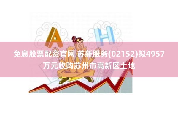 免息股票配资官网 苏新服务(02152)拟4957万元收购苏州市高新区土地