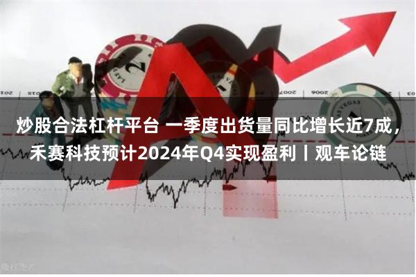 炒股合法杠杆平台 一季度出货量同比增长近7成，禾赛科技预计2024年Q4实现盈利丨观车论链
