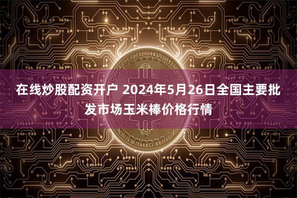 在线炒股配资开户 2024年5月26日全国主要批发市场玉米棒价格行情