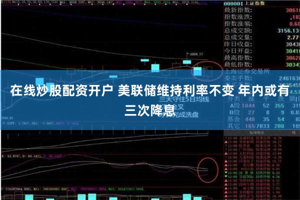 在线炒股配资开户 美联储维持利率不变 年内或有三次降息