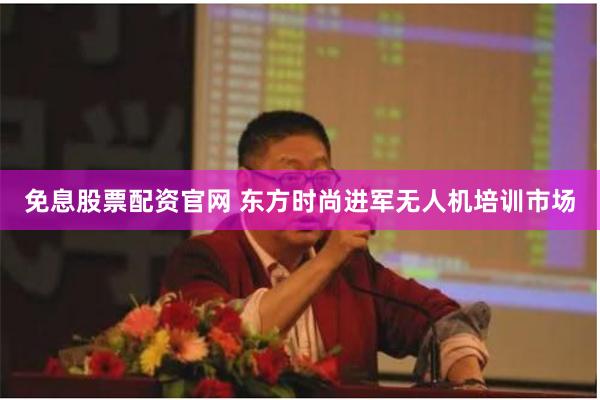 免息股票配资官网 东方时尚进军无人机培训市场