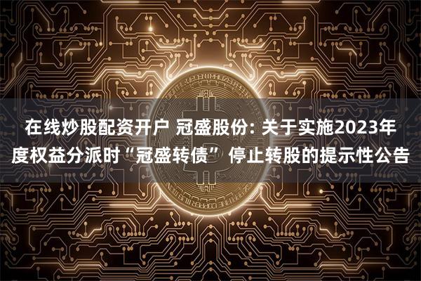 在线炒股配资开户 冠盛股份: 关于实施2023年度权益分派时“冠盛转债” 停止转股的提示性公告