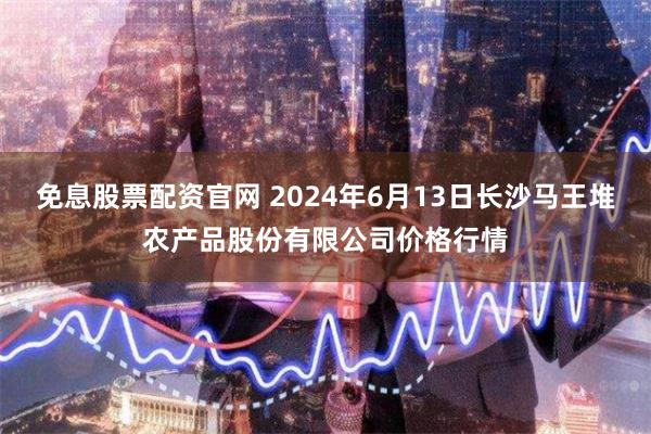免息股票配资官网 2024年6月13日长沙马王堆农产品股份有限公司价格行情