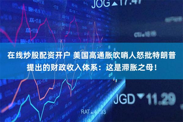 在线炒股配资开户 美国高通胀吹哨人怒批特朗普提出的财政收入体系：这是滞胀之母！