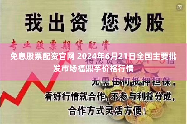 免息股票配资官网 2024年6月21日全国主要批发市场福鼎芋价格行情
