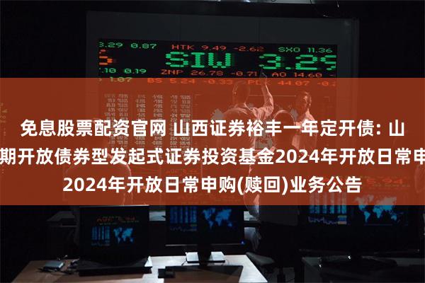免息股票配资官网 山西证券裕丰一年定开债: 山西证券裕丰一年定期开放债券型发起式证券投资基金2024年开放日常申购(赎回)业务公告