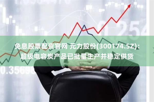 免息股票配资官网 元力股份(300174.SZ)：超级电容炭产品已批量生产并稳定供货