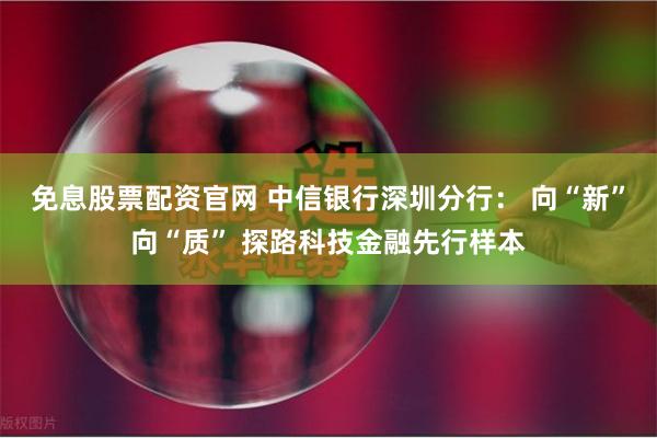 免息股票配资官网 中信银行深圳分行： 向“新”向“质” 探路科技金融先行样本