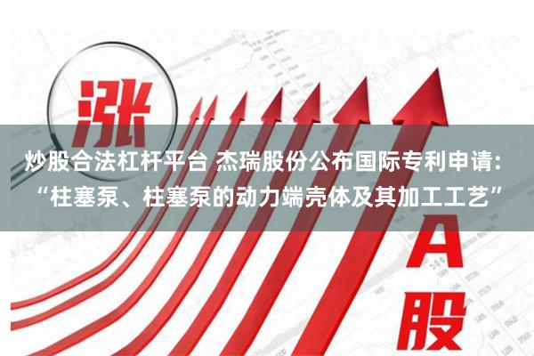 炒股合法杠杆平台 杰瑞股份公布国际专利申请: “柱塞泵、柱塞泵的动力端壳体及其加工工艺”