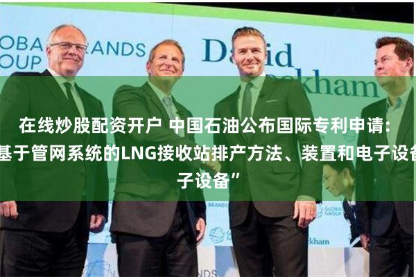 在线炒股配资开户 中国石油公布国际专利申请: “基于管网系统的LNG接收站排产方法、装置和电子设备”