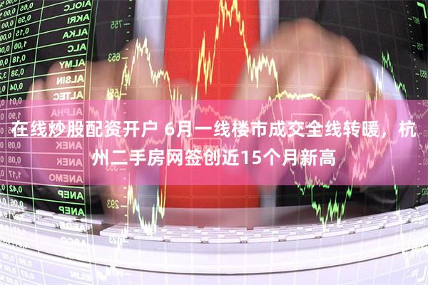 在线炒股配资开户 6月一线楼市成交全线转暖，杭州二手房网签创近15个月新高
