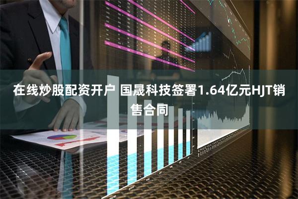 在线炒股配资开户 国晟科技签署1.64亿元HJT销售合同