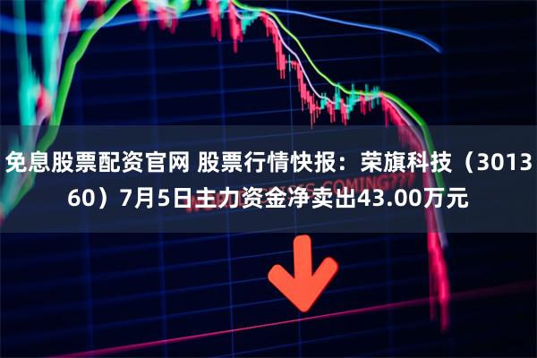 免息股票配资官网 股票行情快报：荣旗科技（301360）7月5日主力资金净卖出43.00万元