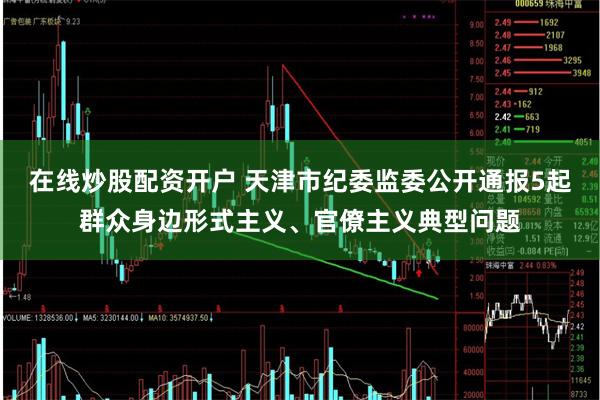 在线炒股配资开户 天津市纪委监委公开通报5起群众身边形式主义、官僚主义典型问题