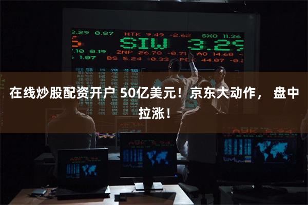 在线炒股配资开户 50亿美元！京东大动作， 盘中拉涨！