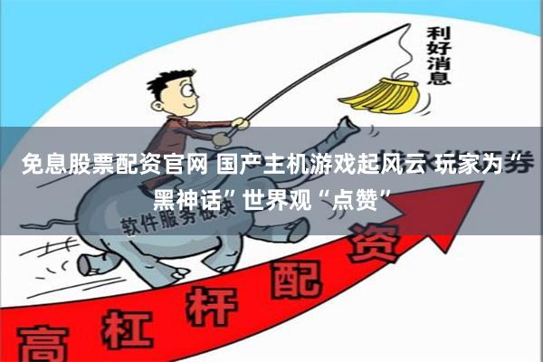 免息股票配资官网 国产主机游戏起风云 玩家为“黑神话”世界观“点赞”