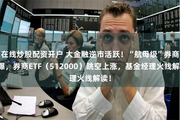 在线炒股配资开户 大金融逆市活跃！“航母级”券商引爆，券商ETF（512000）跳空上涨，基金经理火线解读！