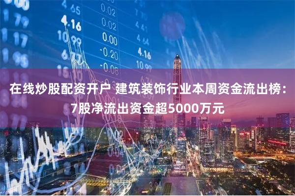 在线炒股配资开户 建筑装饰行业本周资金流出榜：7股净流出资金超5000万元