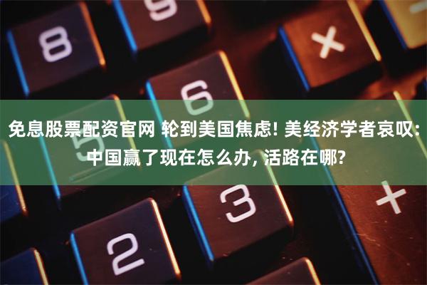 免息股票配资官网 轮到美国焦虑! 美经济学者哀叹: 中国赢了现在怎么办, 活路在哪?