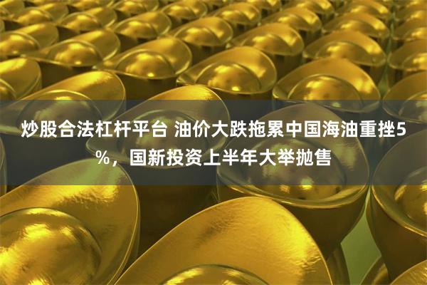 炒股合法杠杆平台 油价大跌拖累中国海油重挫5%，国新投资上半年大举抛售