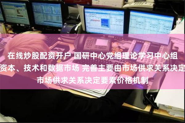 在线炒股配资开户 国研中心党组理论学习中心组：健全土地、资本、技术和数据市场 完善主要由市场供求关系决定要素价格机制