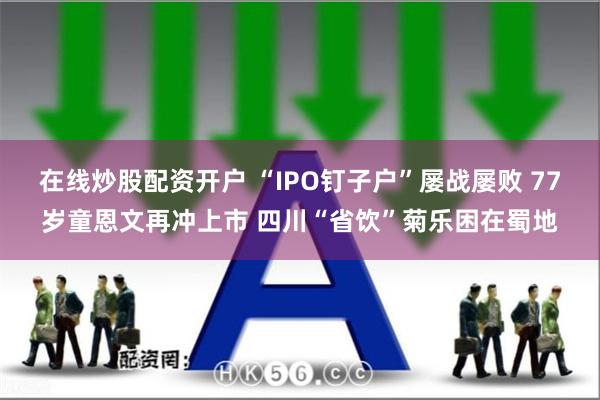 在线炒股配资开户 “IPO钉子户”屡战屡败 77岁童恩文再冲上市 四川“省饮”菊乐困在蜀地