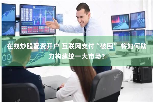 在线炒股配资开户 互联网支付“破圈” 将如何助力构建统一大市场？
