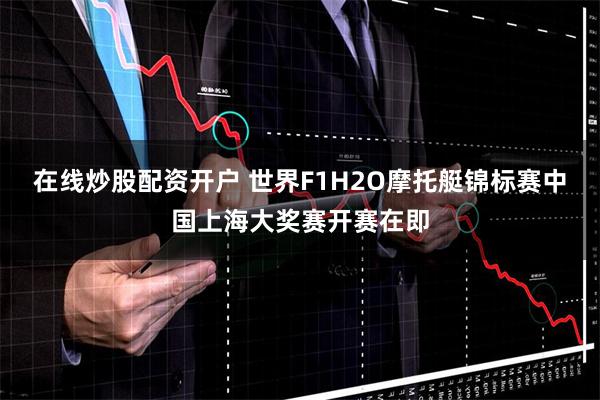 在线炒股配资开户 世界F1H2O摩托艇锦标赛中国上海大奖赛开赛在即