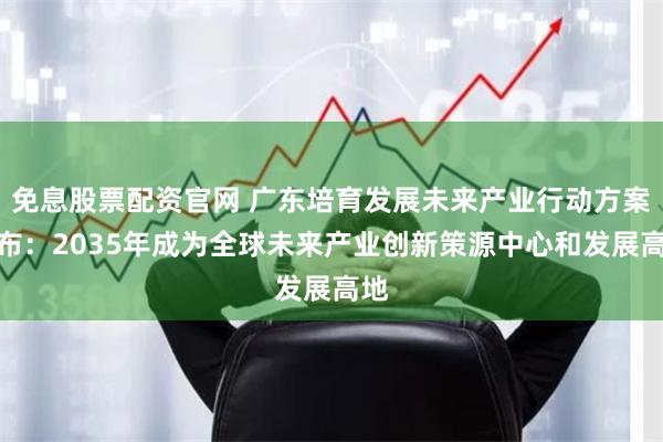免息股票配资官网 广东培育发展未来产业行动方案发布：2035年成为全球未来产业创新策源中心和发展高地