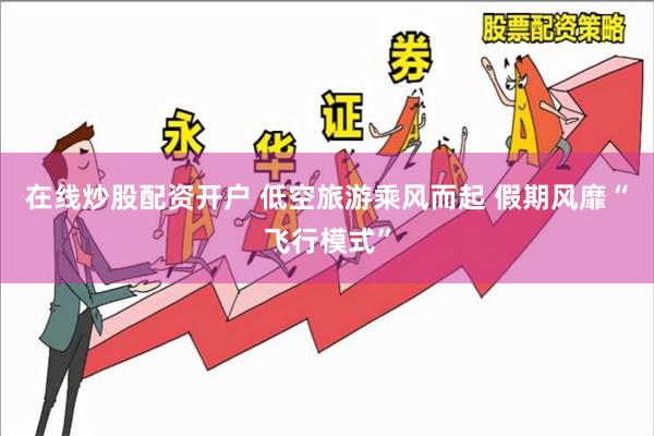 在线炒股配资开户 低空旅游乘风而起 假期风靡“飞行模式”