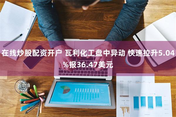 在线炒股配资开户 瓦利化工盘中异动 快速拉升5.04%报36.47美元