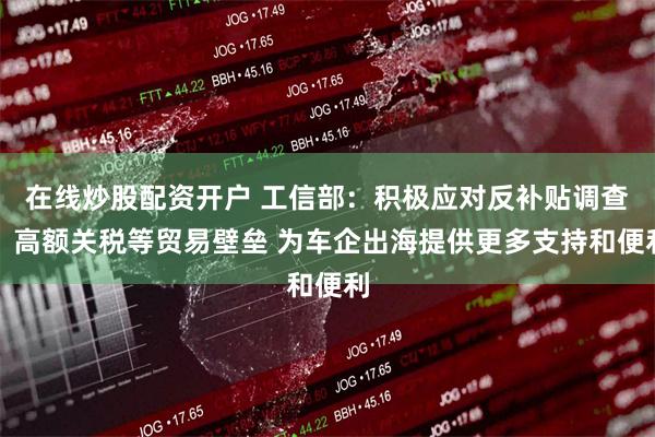 在线炒股配资开户 工信部：积极应对反补贴调查、高额关税等贸易壁垒 为车企出海提供更多支持和便利