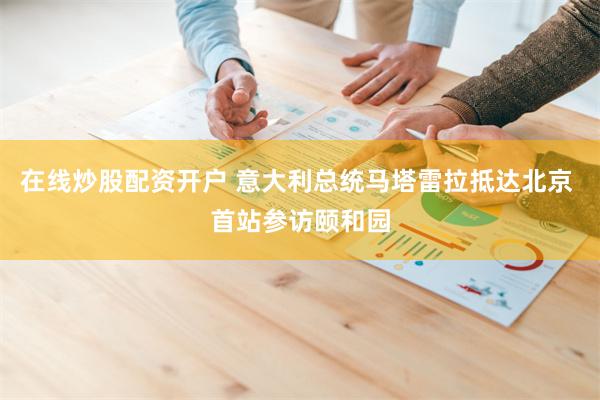 在线炒股配资开户 意大利总统马塔雷拉抵达北京 首站参访颐和园
