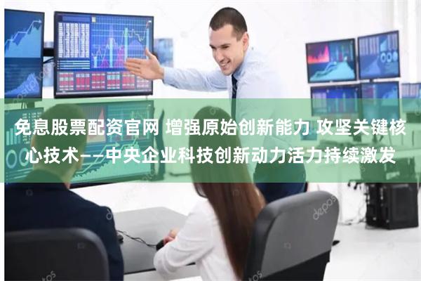 免息股票配资官网 增强原始创新能力 攻坚关键核心技术——中央企业科技创新动力活力持续激发