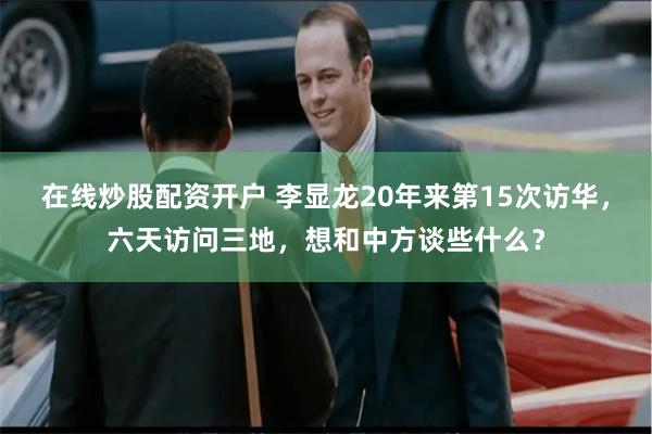 在线炒股配资开户 李显龙20年来第15次访华，六天访问三地，想和中方谈些什么？
