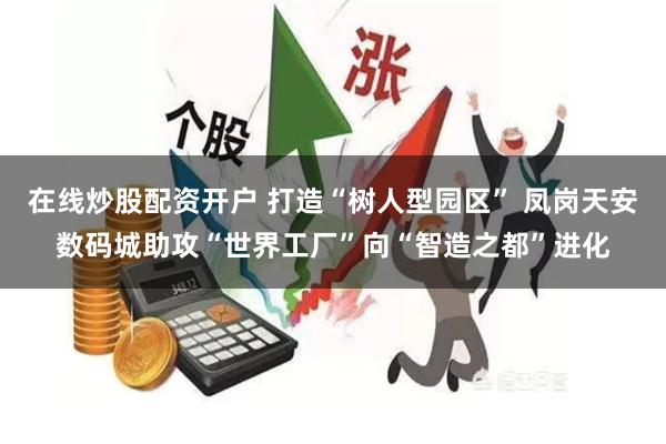 在线炒股配资开户 打造“树人型园区” 凤岗天安数码城助攻“世界工厂”向“智造之都”进化